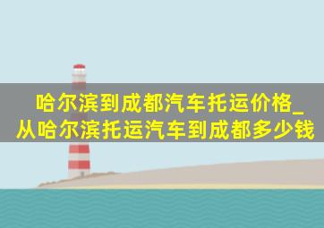 哈尔滨到成都汽车托运价格_从哈尔滨托运汽车到成都多少钱