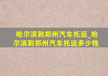 哈尔滨到郑州汽车托运_哈尔滨到郑州汽车托运多少钱