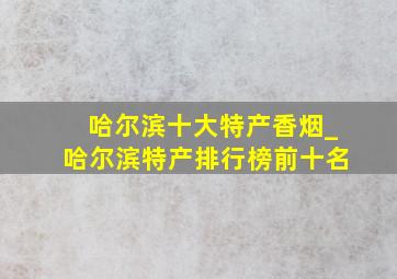 哈尔滨十大特产香烟_哈尔滨特产排行榜前十名