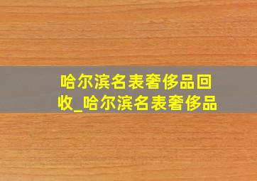 哈尔滨名表奢侈品回收_哈尔滨名表奢侈品