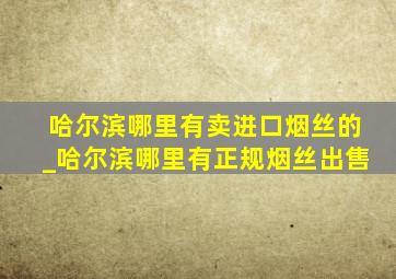 哈尔滨哪里有卖进口烟丝的_哈尔滨哪里有正规烟丝出售