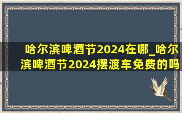 哈尔滨啤酒节2024在哪_哈尔滨啤酒节2024摆渡车免费的吗