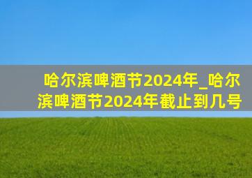 哈尔滨啤酒节2024年_哈尔滨啤酒节2024年截止到几号