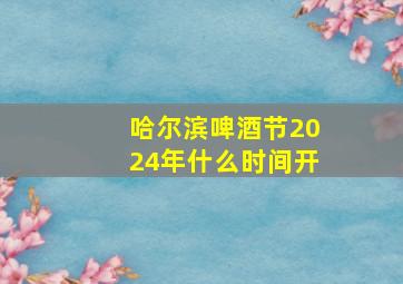 哈尔滨啤酒节2024年什么时间开