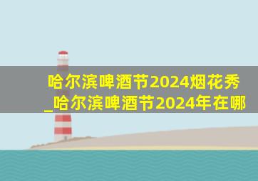 哈尔滨啤酒节2024烟花秀_哈尔滨啤酒节2024年在哪