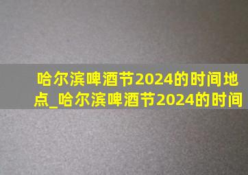 哈尔滨啤酒节2024的时间地点_哈尔滨啤酒节2024的时间