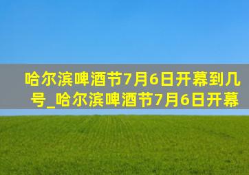 哈尔滨啤酒节7月6日开幕到几号_哈尔滨啤酒节7月6日开幕