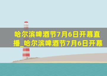 哈尔滨啤酒节7月6日开幕直播_哈尔滨啤酒节7月6日开幕