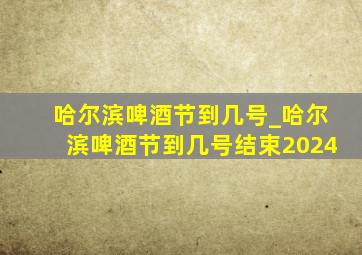 哈尔滨啤酒节到几号_哈尔滨啤酒节到几号结束2024