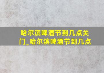 哈尔滨啤酒节到几点关门_哈尔滨啤酒节到几点