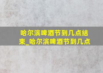 哈尔滨啤酒节到几点结束_哈尔滨啤酒节到几点