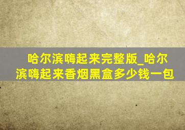 哈尔滨嗨起来完整版_哈尔滨嗨起来香烟黑盒多少钱一包