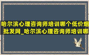 哈尔滨心理咨询师培训哪个(低价烟批发网)_哈尔滨心理咨询师培训哪里好