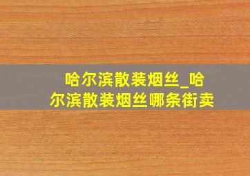 哈尔滨散装烟丝_哈尔滨散装烟丝哪条街卖