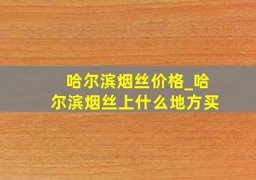 哈尔滨烟丝价格_哈尔滨烟丝上什么地方买