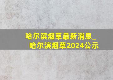 哈尔滨烟草最新消息_哈尔滨烟草2024公示