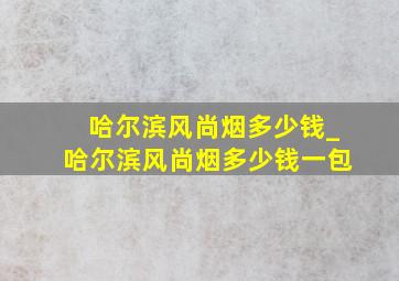 哈尔滨风尚烟多少钱_哈尔滨风尚烟多少钱一包