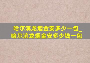 哈尔滨龙烟金安多少一包_哈尔滨龙烟金安多少钱一包