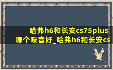 哈弗h6和长安cs75plus哪个噪音好_哈弗h6和长安cs75plus哪个用料好