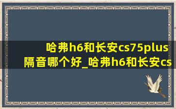 哈弗h6和长安cs75plus隔音哪个好_哈弗h6和长安cs75plus隔音