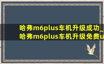 哈弗m6plus车机升级成功_哈弗m6plus车机升级免费u盘教程