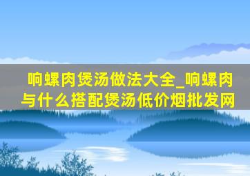 响螺肉煲汤做法大全_响螺肉与什么搭配煲汤(低价烟批发网)