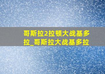 哥斯拉2拉顿大战基多拉_哥斯拉大战基多拉