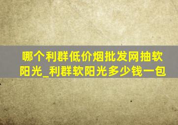 哪个利群(低价烟批发网)抽软阳光_利群软阳光多少钱一包