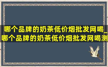 哪个品牌的奶茶(低价烟批发网)喝_哪个品牌的奶茶(低价烟批发网)喝测评