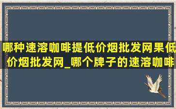 哪种速溶咖啡提(低价烟批发网)果(低价烟批发网)_哪个牌子的速溶咖啡最提神