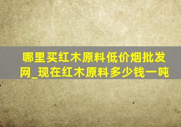 哪里买红木原料(低价烟批发网)_现在红木原料多少钱一吨