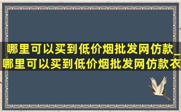 哪里可以买到(低价烟批发网)仿款_哪里可以买到(低价烟批发网)仿款衣服