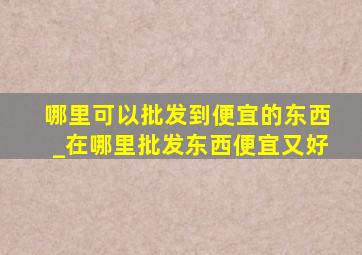 哪里可以批发到便宜的东西_在哪里批发东西便宜又好