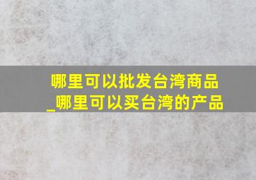 哪里可以批发台湾商品_哪里可以买台湾的产品