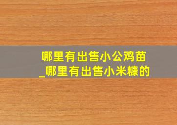 哪里有出售小公鸡苗_哪里有出售小米糠的