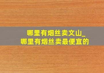 哪里有烟丝卖文山_哪里有烟丝卖最便宜的