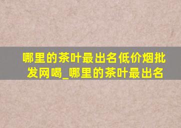 哪里的茶叶最出名(低价烟批发网)喝_哪里的茶叶最出名