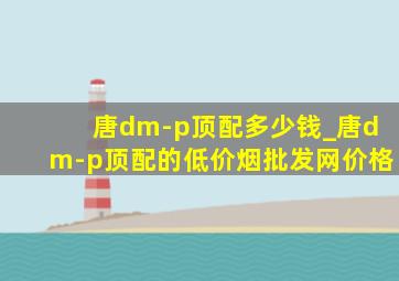 唐dm-p顶配多少钱_唐dm-p顶配的(低价烟批发网)价格