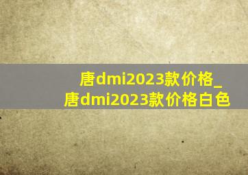 唐dmi2023款价格_唐dmi2023款价格白色