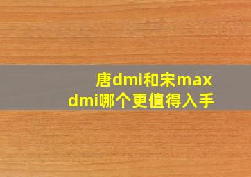 唐dmi和宋maxdmi哪个更值得入手