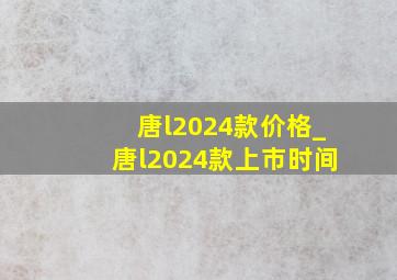 唐l2024款价格_唐l2024款上市时间