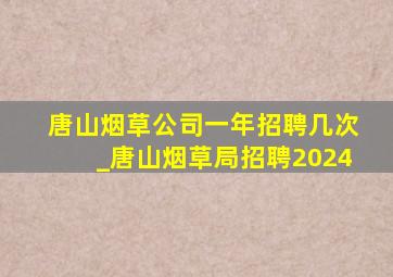 唐山烟草公司一年招聘几次_唐山烟草局招聘2024