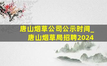 唐山烟草公司公示时间_唐山烟草局招聘2024