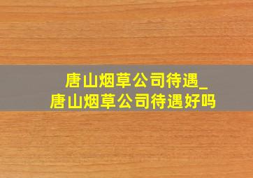 唐山烟草公司待遇_唐山烟草公司待遇好吗