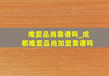 唯爱品尚靠谱吗_成都唯爱品尚加盟靠谱吗