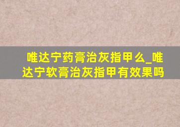 唯达宁药膏治灰指甲么_唯达宁软膏治灰指甲有效果吗