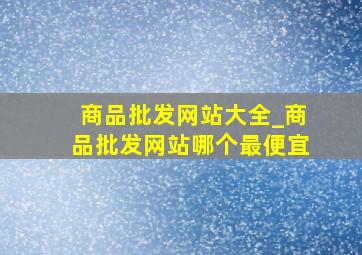 商品批发网站大全_商品批发网站哪个最便宜