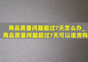 商品质量问题超过7天怎么办_商品质量问题超过7天可以退货吗