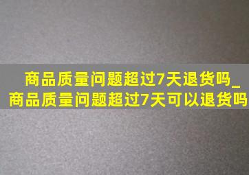 商品质量问题超过7天退货吗_商品质量问题超过7天可以退货吗