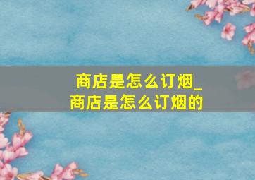 商店是怎么订烟_商店是怎么订烟的